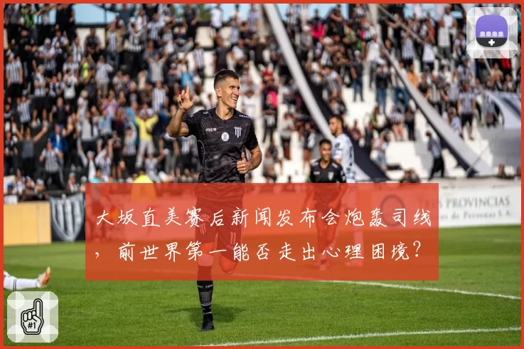 大坂直美赛后新闻发布会炮轰司线，前世界第一能否走出心理困境？