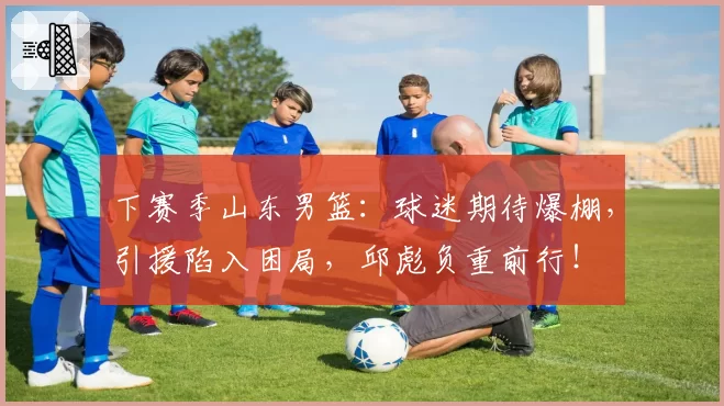 下赛季山东男篮:球迷期待爆棚,引援陷入困局,邱彪负重前行!