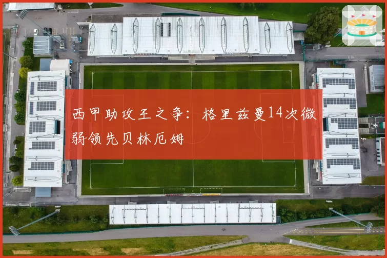 西甲助攻王之争：格里兹曼14次微弱领先贝林厄姆