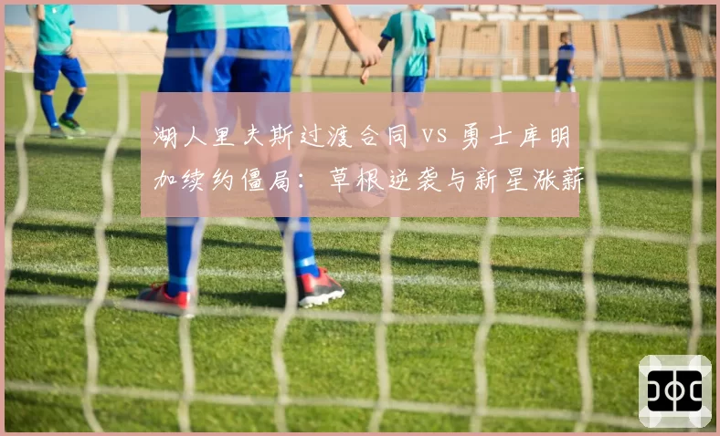 湖人里夫斯过渡合同 vs 勇士库明加续约僵局:草根逆袭与新星涨薪的薪资博弈