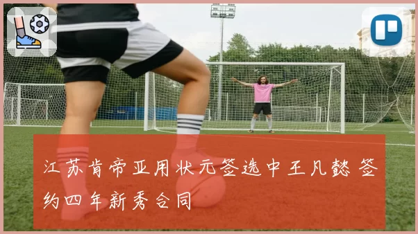江苏肯帝亚用状元签选中王凡懿 签约四年新秀合同