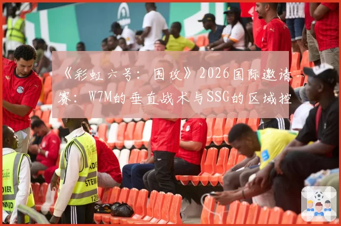 《彩虹六号：围攻》2026国际邀请赛：W7M的垂直战术与SSG的区域控制打法效率全面解析