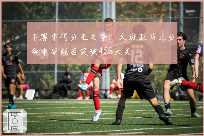 下赛季得分王之争:文班亚马三分命中率能否突破45%大关