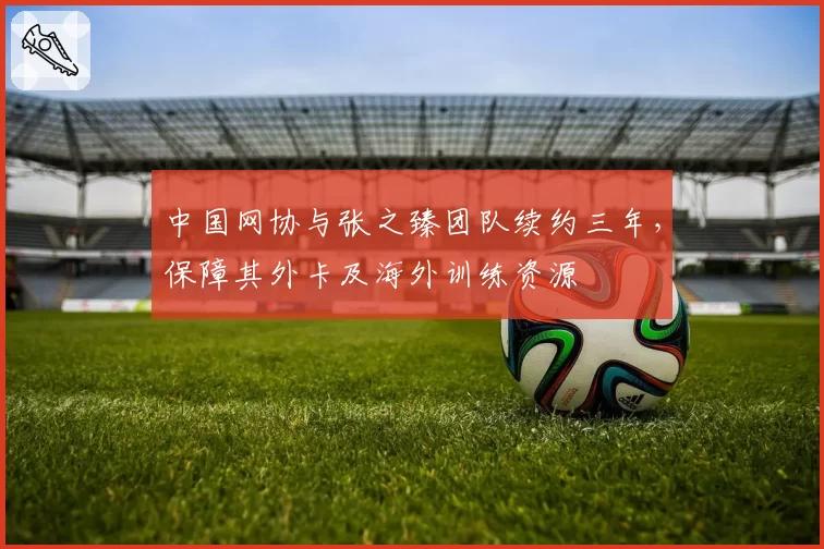 中国网协与张之臻团队续约三年，保障其外卡及海外训练资源