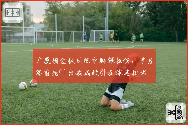 广厦胡金秋训练中脚踝扭伤，季后赛首轮G1出战成疑引发球迷担忧