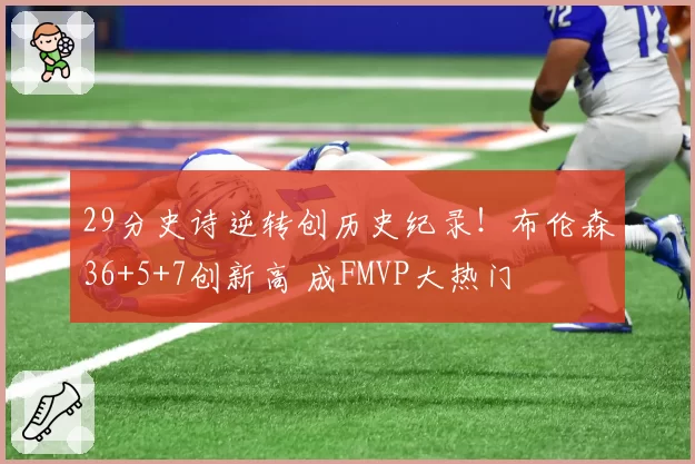29分史诗逆转创历史纪录!布伦森36+5+7创新高 成FMVP大热门