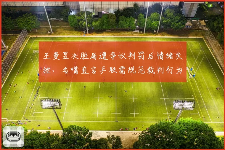 王曼昱决胜局遭争议判罚后情绪失控,名嘴直言乒联需规范裁判行为