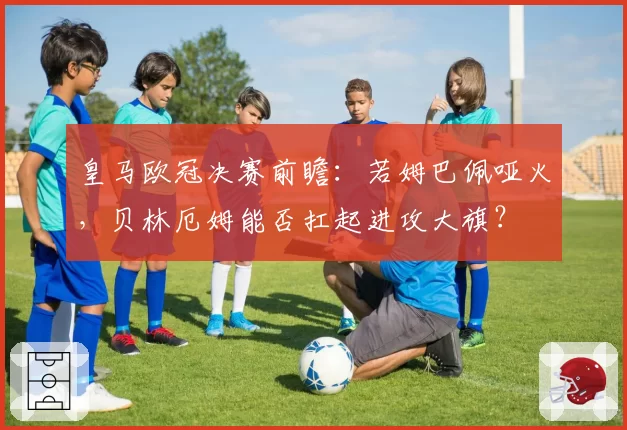 皇马欧冠决赛前瞻：若姆巴佩哑火，贝林厄姆能否扛起进攻大旗？