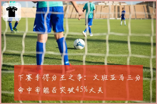下赛季得分王之争：文班亚马三分命中率能否突破45%大关