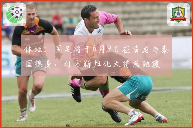 体坛：国足将于6月9日在黄龙与泰国热身，对方新归化大将或驰援