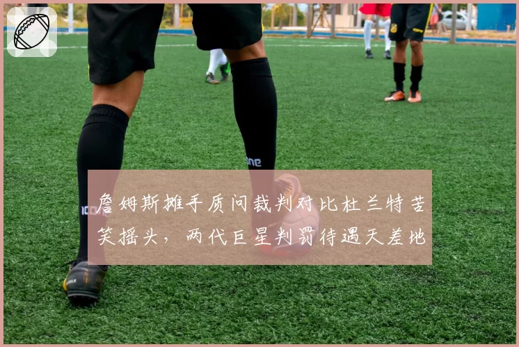 詹姆斯摊手质问裁判对比杜兰特苦笑摇头，两代巨星判罚待遇天差地别
