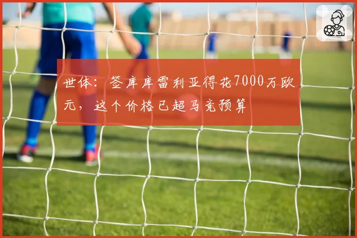 世体：签库库雷利亚得花7000万欧元，这个价格已超马竞预算
