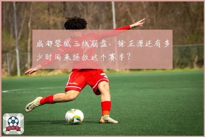 成都蓉城三线崩盘,徐正源还有多少时间来拯救这个赛季?