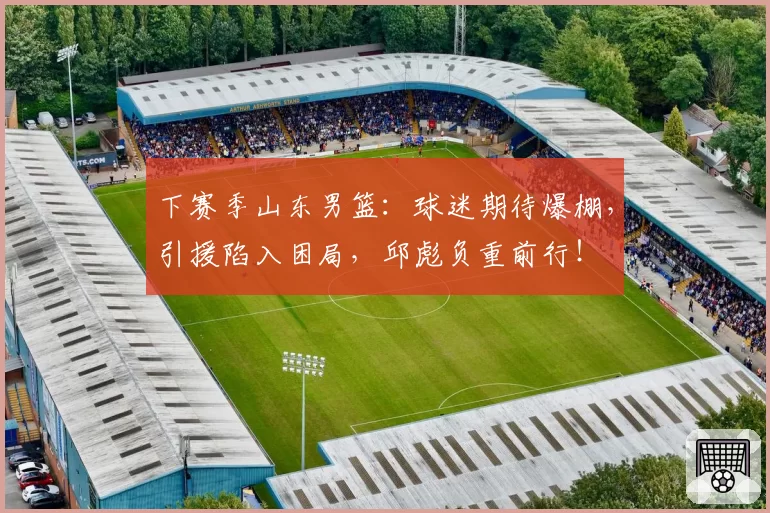下赛季山东男篮:球迷期待爆棚,引援陷入困局,邱彪负重前行!