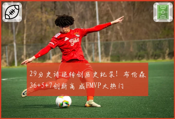 29分史诗逆转创历史纪录！布伦森36+5+7创新高 成FMVP大热门