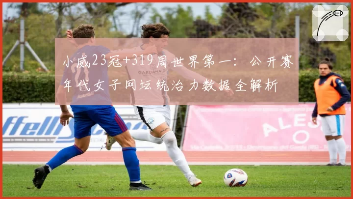 小威23冠+319周世界第一：公开赛年代女子网坛统治力数据全解析