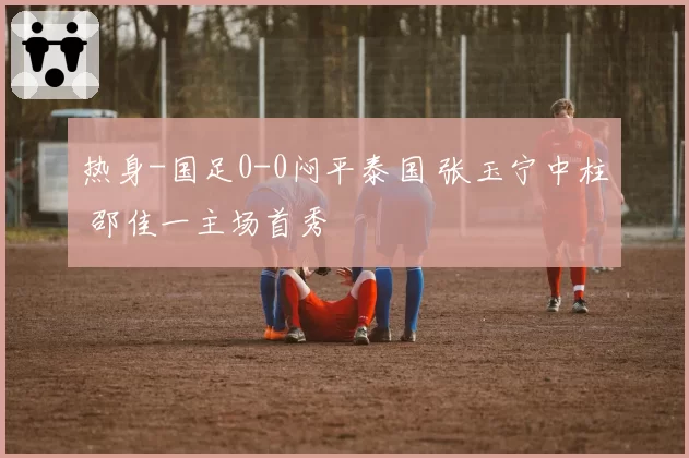 热身-国足0-0闷平泰国 张玉宁中柱 邵佳一主场首秀