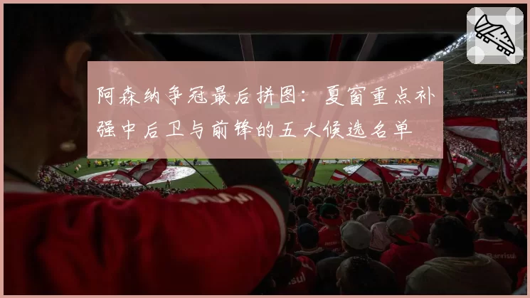阿森纳争冠最后拼图：夏窗重点补强中后卫与前锋的五大候选名单