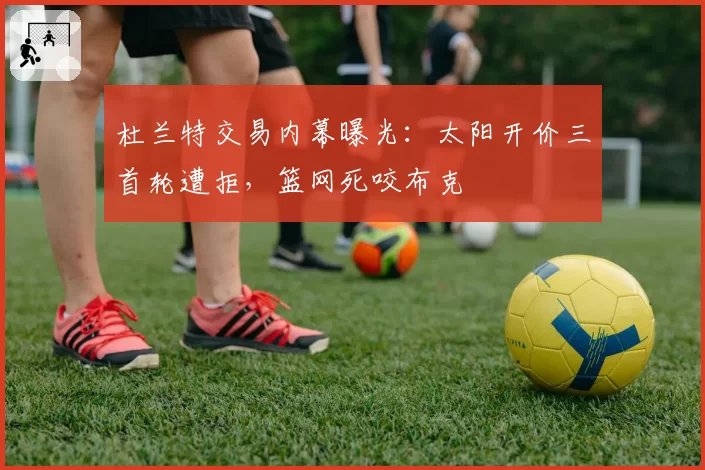 杜兰特交易内幕曝光：太阳开价三首轮遭拒，篮网死咬布克