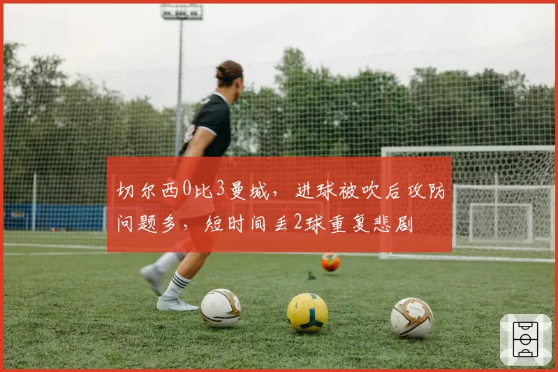 切尔西0比3曼城，进球被吹后攻防问题多，短时间丢2球重复悲剧