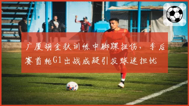 广厦胡金秋训练中脚踝扭伤，季后赛首轮G1出战成疑引发球迷担忧