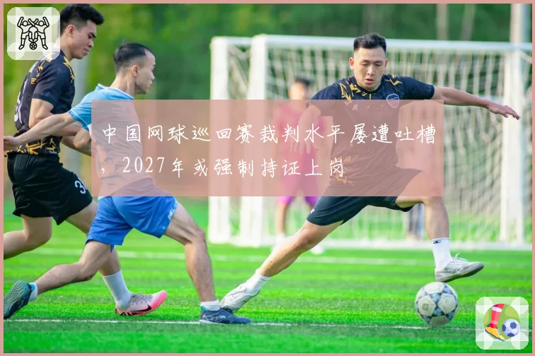 中国网球巡回赛裁判水平屡遭吐槽，2027年或强制持证上岗