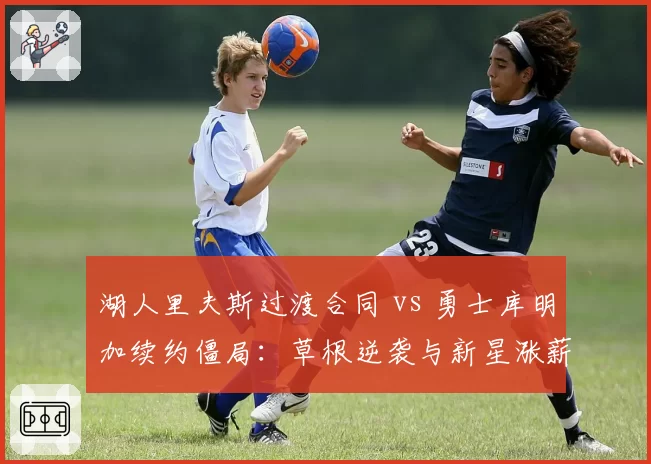 湖人里夫斯过渡合同 vs 勇士库明加续约僵局:草根逆袭与新星涨薪的薪资博弈